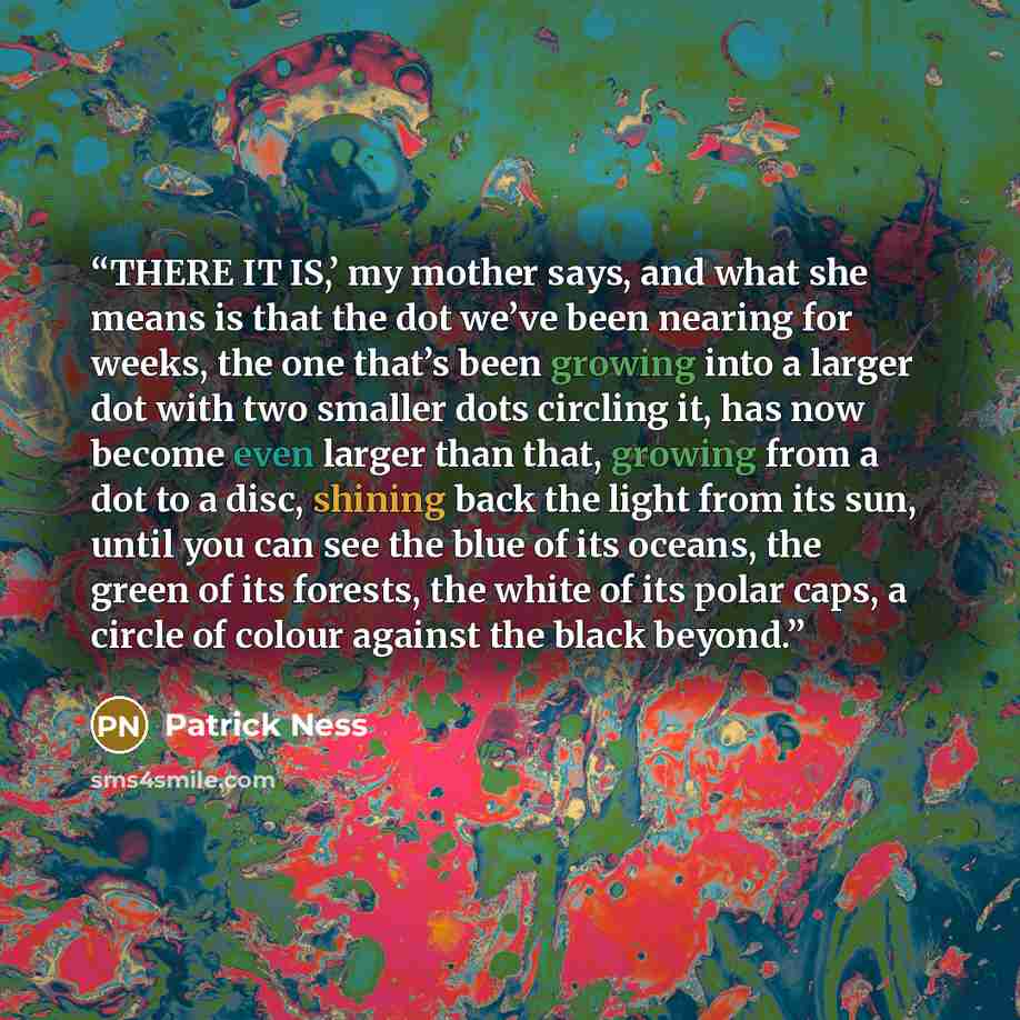 “THERE IT IS,’ my mother says, and what she means is that the dot we’ve been nearing for weeks, the one that’s been growing into a larger dot with two smaller dots circling it, has now become even larger than that, growing from a dot to a disc, shining back the light from its sun, until you can see…” quote by Patrick Ness