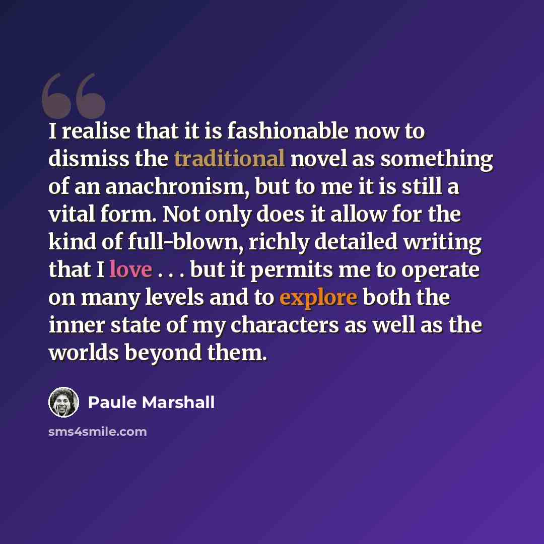 “I realise that it is fashionable now to dismiss the traditional novel as something of an anachronism, but to me it is still a vital form. Not only does it allow for the kind of full-blown, richly detailed writing that I love . . . but it permits me to operate on many levels and to explore both the…” quote by Paule Marshall