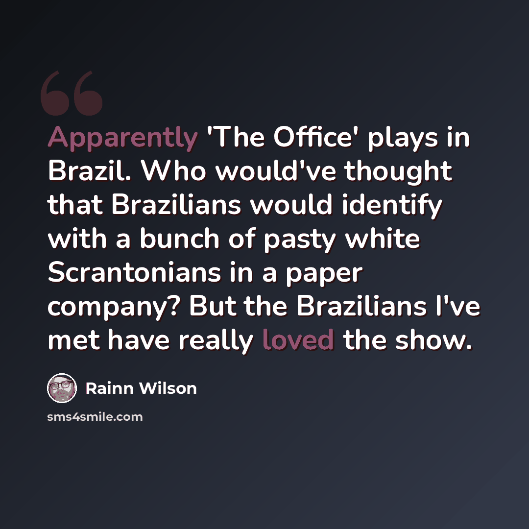 “Apparently 'The Office' plays in Brazil. Who would've thought that Brazilians would identify with a bunch of pasty white Scrantonians in a paper company? But the Brazilians I've met have really loved the show.” quote by Rainn Wilson