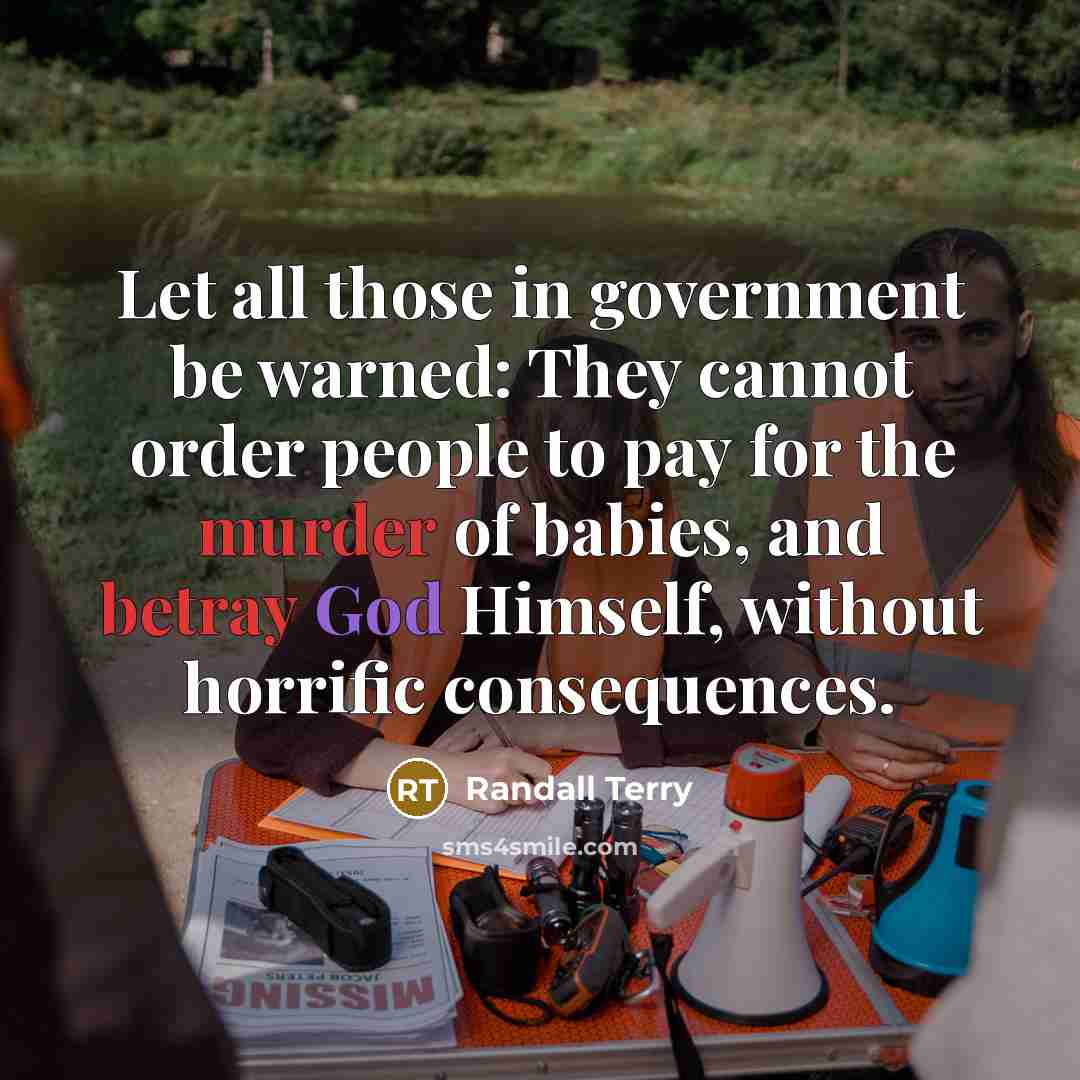 “Let all those in government be warned: They cannot order people to pay for the murder of babies, and betray God Himself, without horrific consequences.” quote by Randall Terry