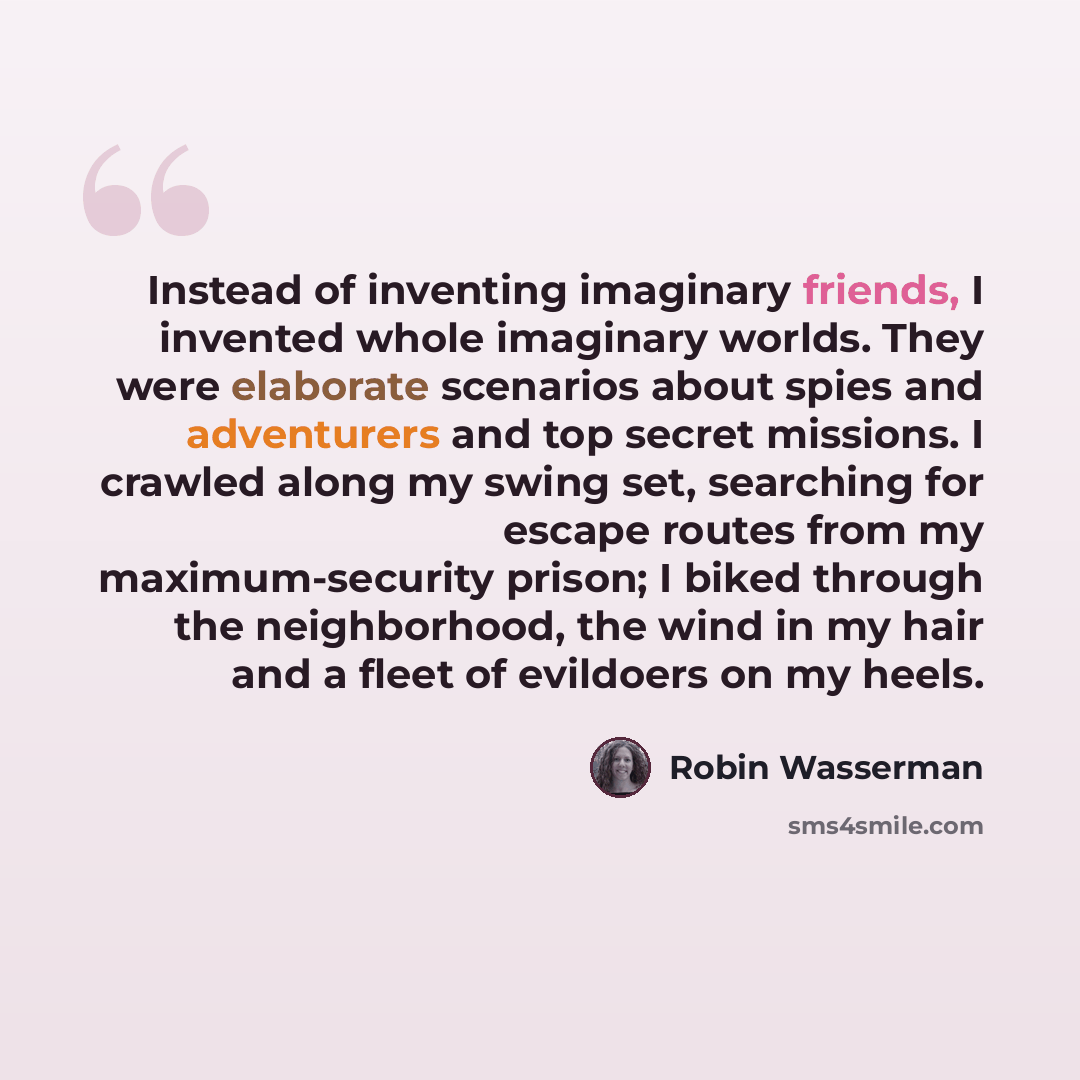 “Instead of inventing imaginary friends, I invented whole imaginary worlds. They were elaborate scenarios about spies and adventurers and top secret missions. I crawled along my swing set, searching for escape routes from my maximum-security prison; I biked through the neighborhood, the wind in my…” quote by Robin Wasserman