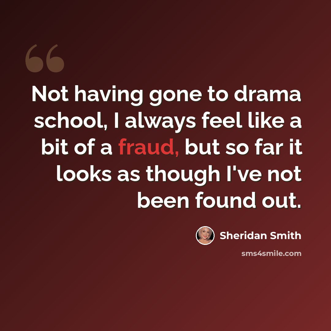 “Not having gone to drama school, I always feel like a bit of a fraud, but so far it looks as though I've not been found out.” quote by Sheridan Smith