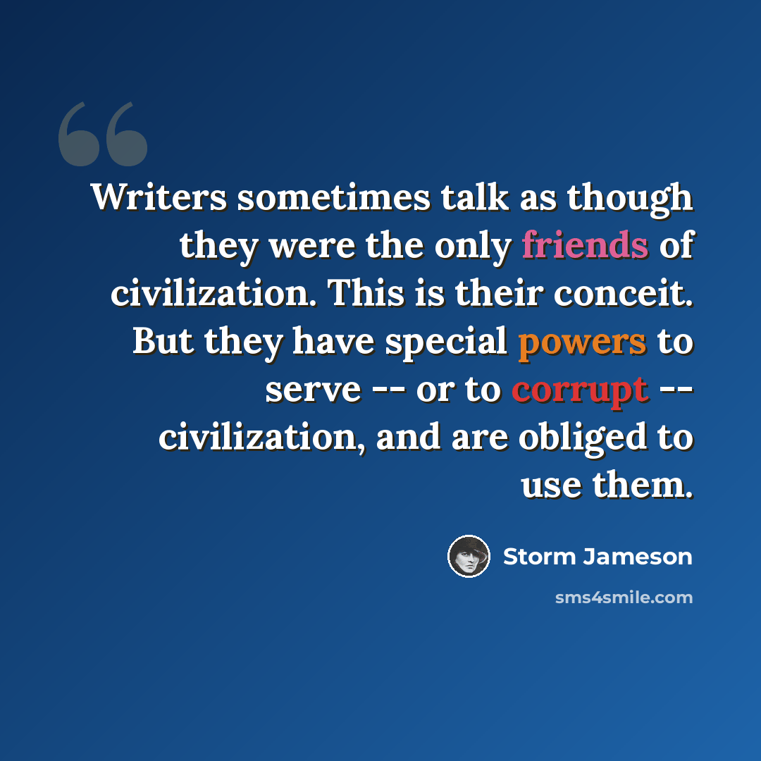 “Writers sometimes talk as though they were the only friends of civilization. This is their conceit. But they have special powers to serve -- or to corrupt -- civilization, and are obliged to use them.” quote by Storm Jameson