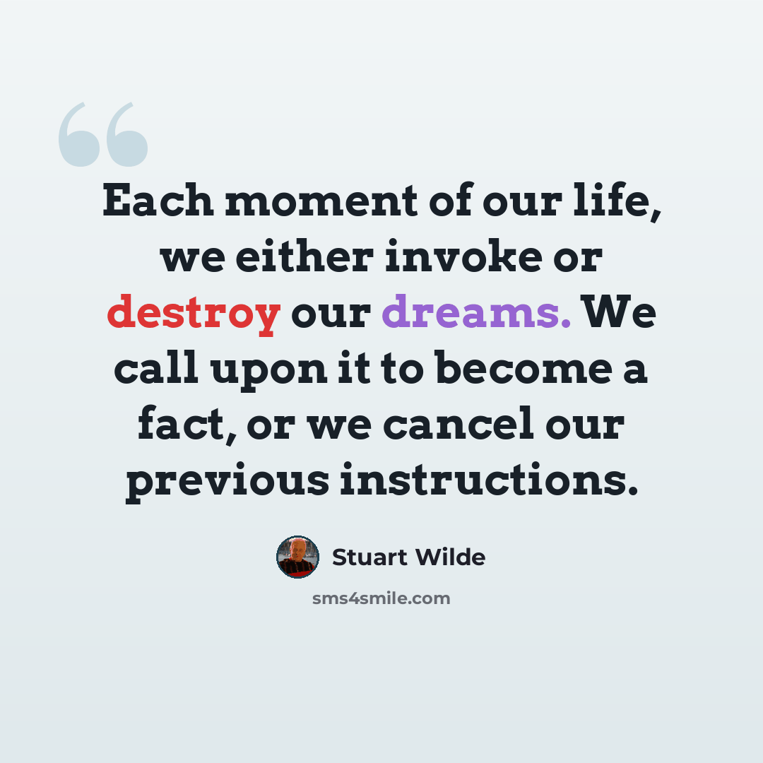 “Each moment of our life, we either invoke or destroy our dreams. We call upon it to become a fact, or we cancel our previous instructions.” quote by Stuart Wilde