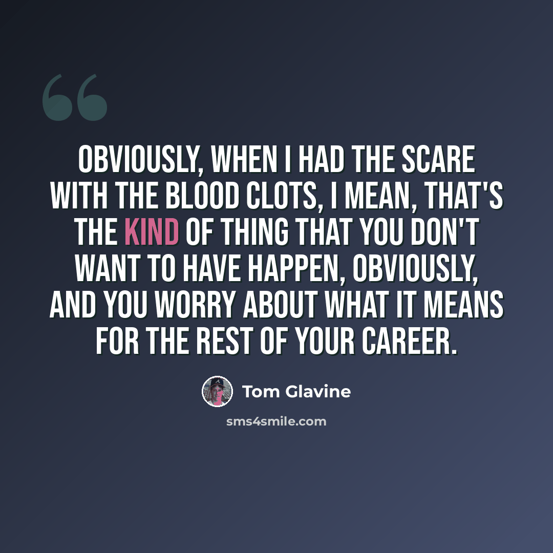 “Obviously, when I had the scare with the blood clots, I mean, that's the kind of thing that you don't want to have happen, obviously, and you worry about what it means for the rest of your career.” quote by Tom Glavine