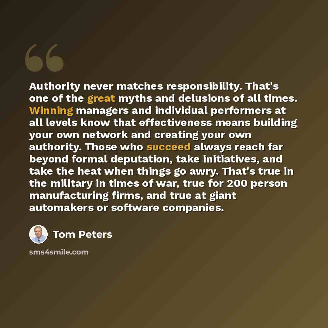 “Authority never matches responsibility. That's one of the great myths and delusions of all times. Winning managers and individual performers at all levels know that effectiveness means building your own network and creating your own authority. Those who succeed always reach far beyond formal…” quote by Tom Peters