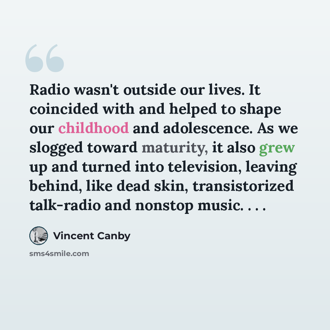 “Radio wasn't outside our lives. It coincided with and helped to shape our childhood and adolescence. As we slogged toward maturity, it also grew up and turned into television, leaving behind, like dead skin, transistorized talk-radio and nonstop music. . . .” quote by Vincent Canby