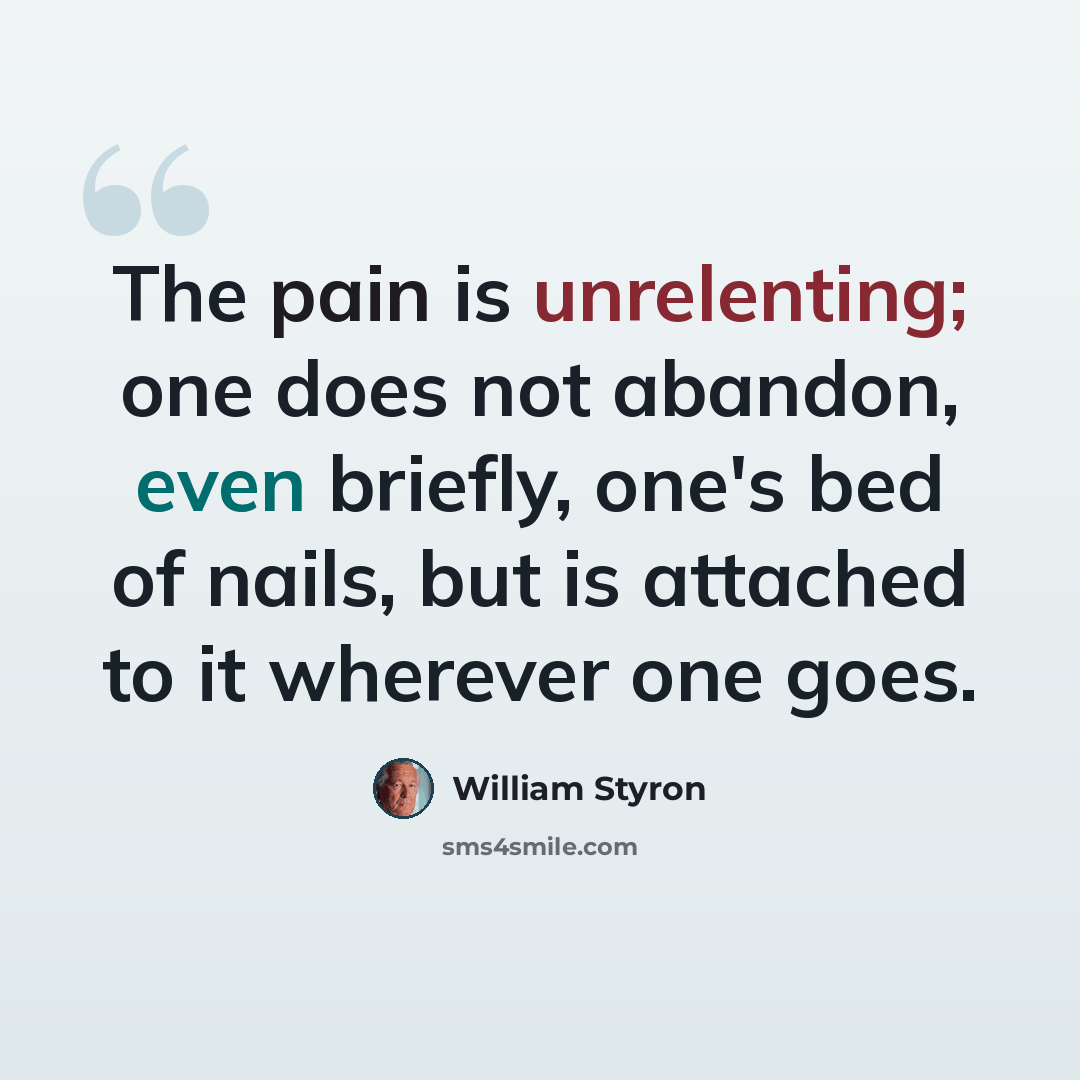 “The pain is unrelenting; one does not abandon, even briefly, one's bed of nails, but is attached to it wherever one goes.” quote by William Styron