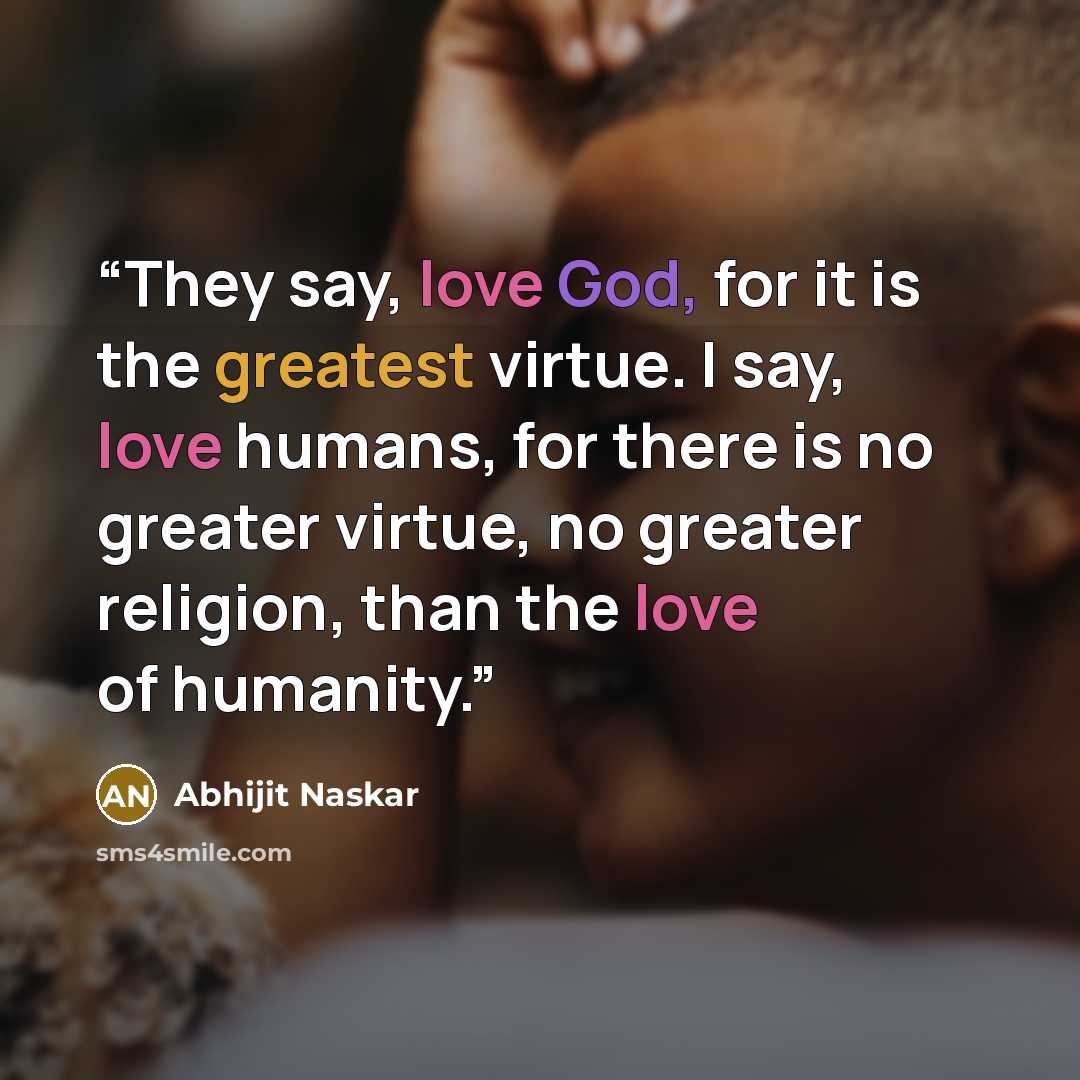 “They say, love God, for it is the greatest virtue. I say, love humans, for there is no greater virtue, no greater religion, than the love of humanity.” quote by Abhijit Naskar