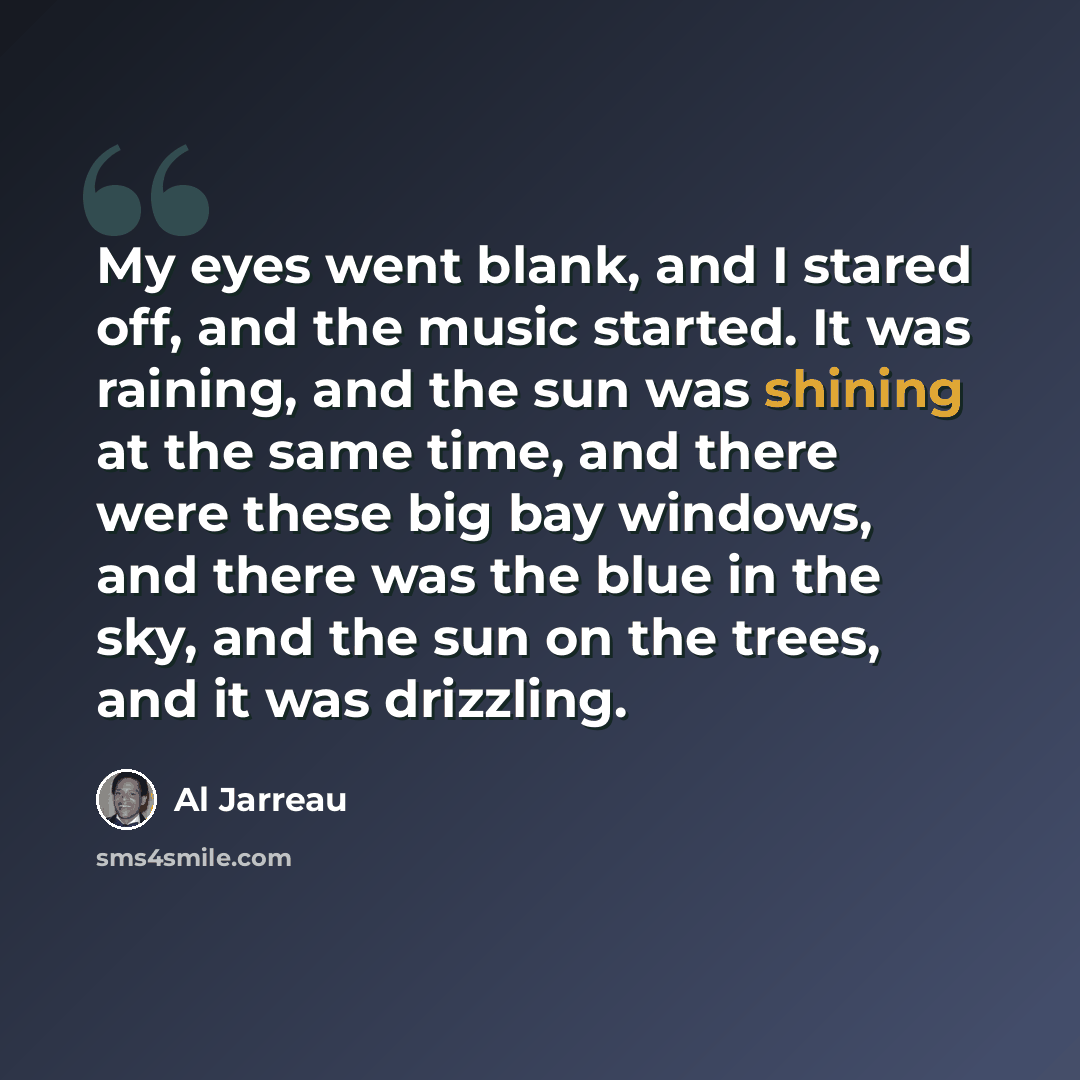 “My eyes went blank, and I stared off, and the music started. It was raining, and the sun was shining at the same time, and there were these big bay windows, and there was the blue in the sky, and the sun on the trees, and it was drizzling.” quote by Al Jarreau