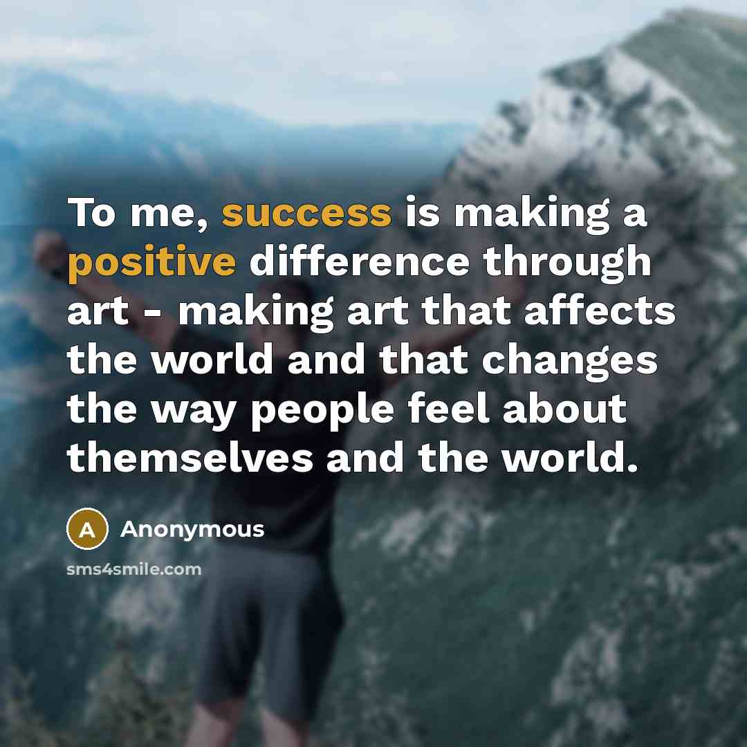 “To me, success is making a positive difference through art - making art that affects the world and that changes the way people feel about themselves and the world.” quote by Anonymous