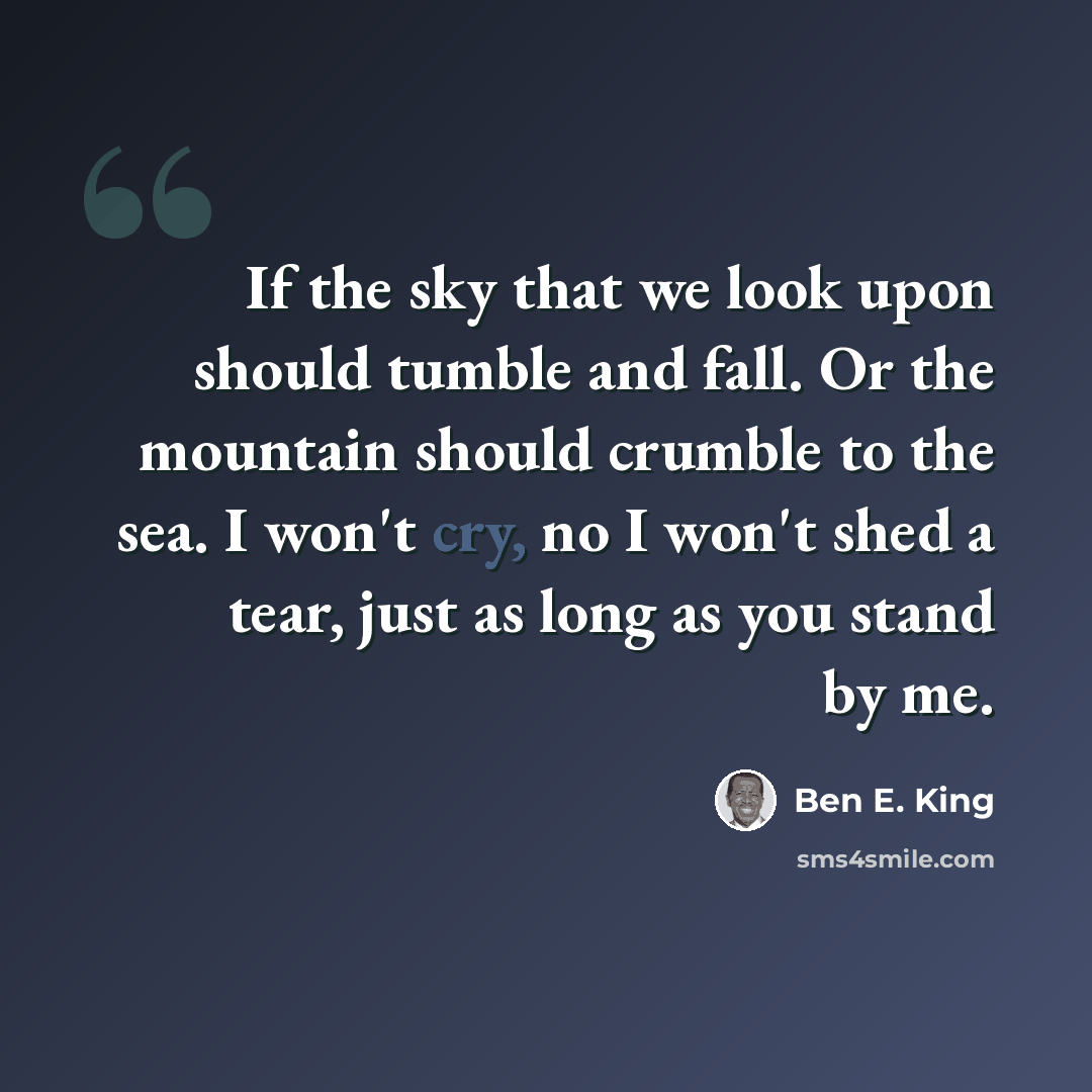 “If the sky that we look upon should tumble and fall. Or the mountain should crumble to the sea. I won't cry, no I won't shed a tear, just as long as you stand by me.” quote by Ben E. King