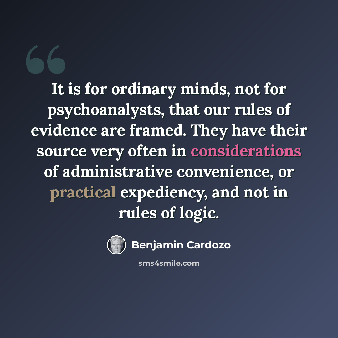 “It is for ordinary minds, not for psychoanalysts, that our rules of evidence are framed. They have their source very often in considerations of administrative convenience, or practical expediency, and not in rules of logic.” quote by Benjamin Cardozo