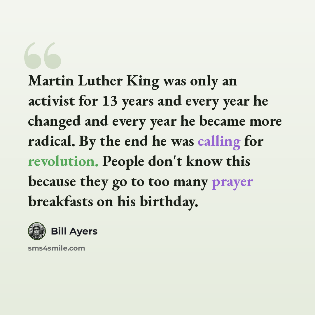 “Martin Luther King was only an activist for 13 years and every year he changed and every year he became more radical. By the end he was calling for revolution. People don't know this because they go to too many prayer breakfasts on his birthday.” quote by Bill Ayers