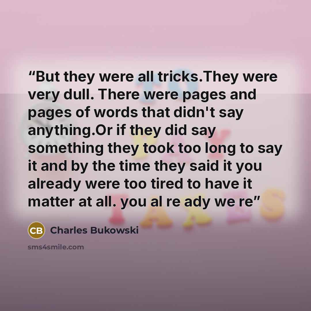 “But they were all tricks.They were very dull. There were pages and pages of words that didn't say anything.Or if they did say something they took too long to say it and by the time they said it you already were too tired to have it matter at all. you al re ady we re” quote by Charles Bukowski