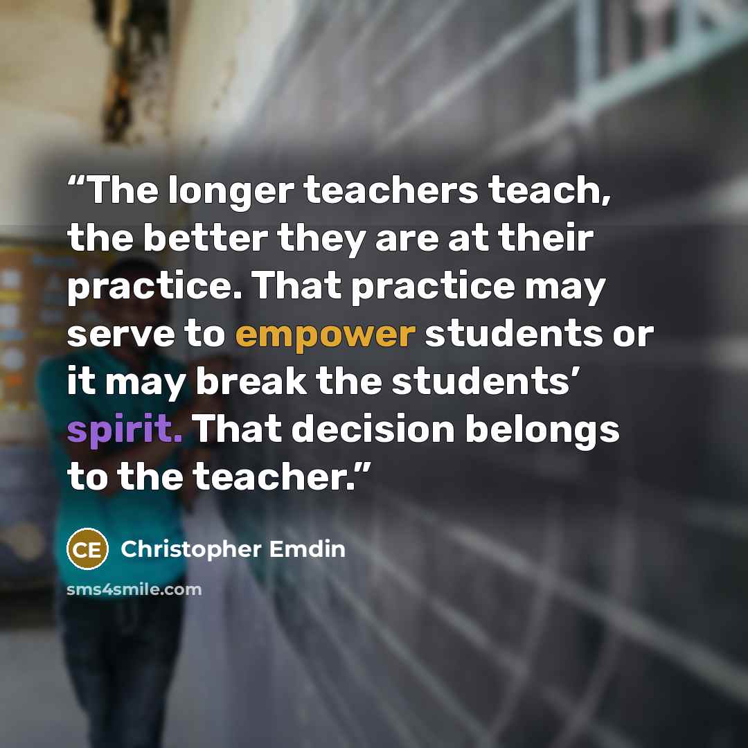 “The longer teachers teach, the better they are at their practice. That practice may serve to empower students or it may break the students’ spirit. That decision belongs to the teacher.” quote by Christopher Emdin