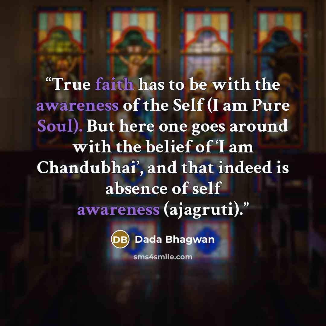 “True faith has to be with the awareness of the Self (I am Pure Soul). But here one goes around with the belief of ‘I am Chandubhai’, and that indeed is absence of self awareness (ajagruti).” quote by Dada Bhagwan