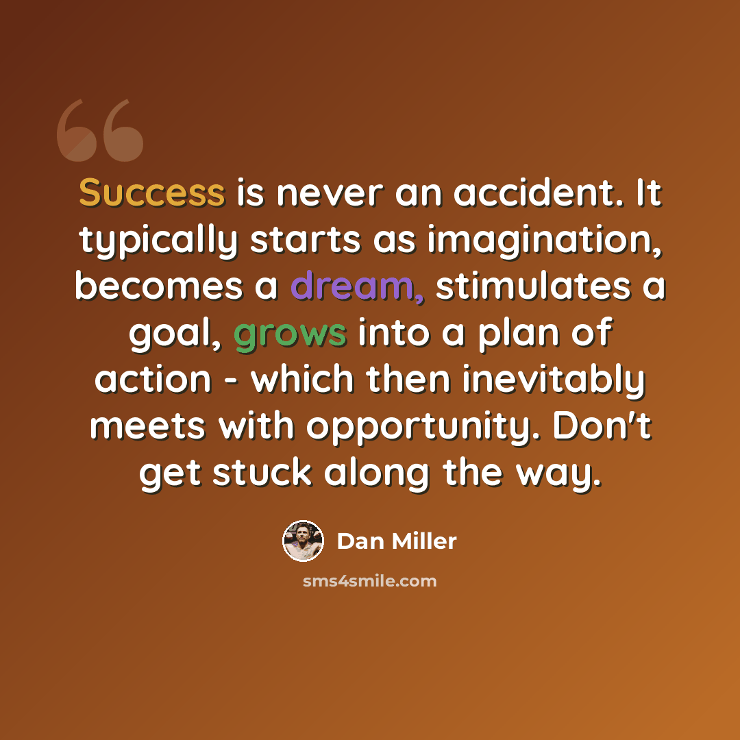 “Success is never an accident. It typically starts as imagination, becomes a dream, stimulates a goal, grows into a plan of action - which then inevitably meets with opportunity. Don't get stuck along the way.” quote by Dan Miller