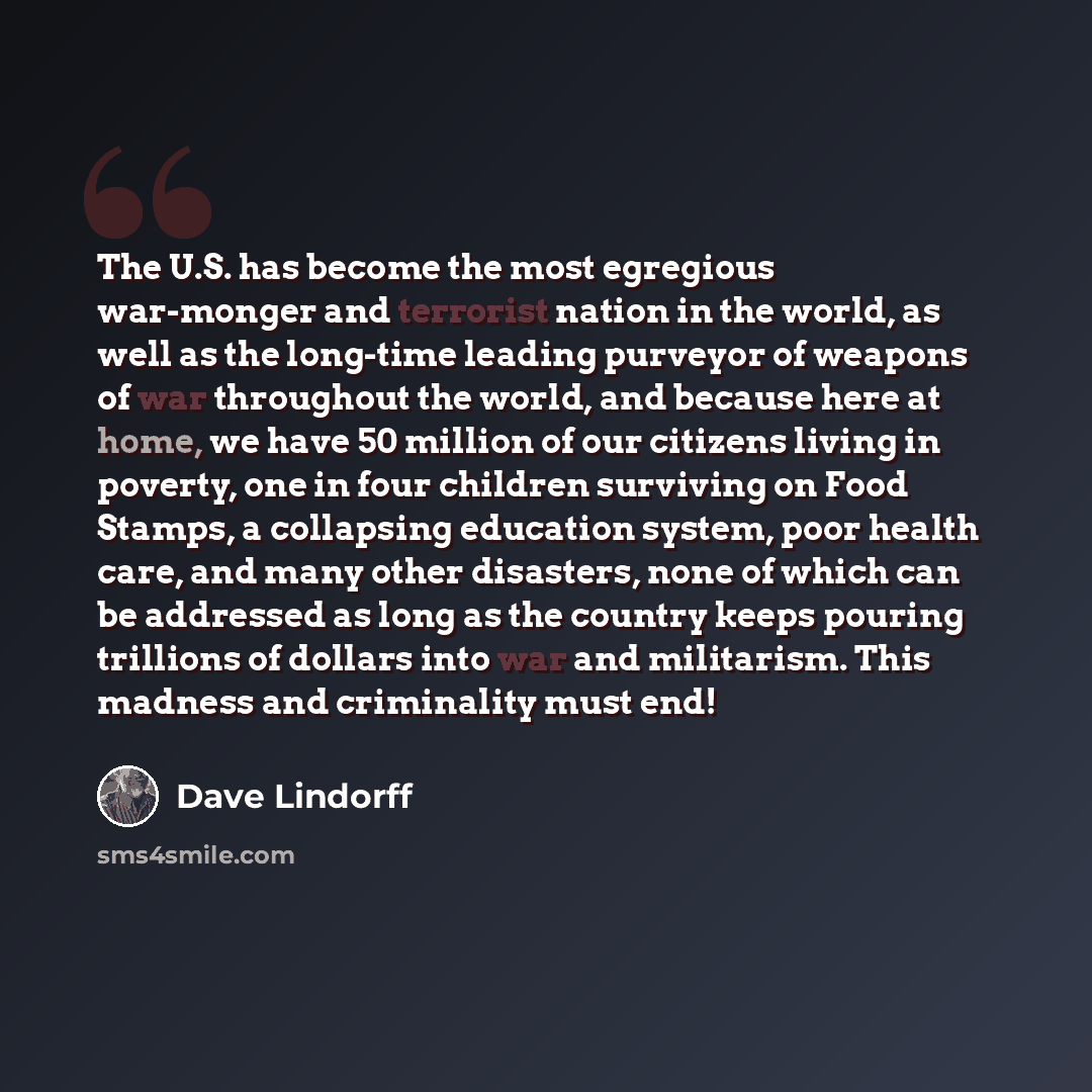 “The U.S. has become the most egregious war-monger and terrorist nation in the world, as well as the long-time leading purveyor of weapons of war throughout the world, and because here at home, we have 50 million of our citizens living in poverty, one in four children surviving on Food Stamps, a…” quote by Dave Lindorff