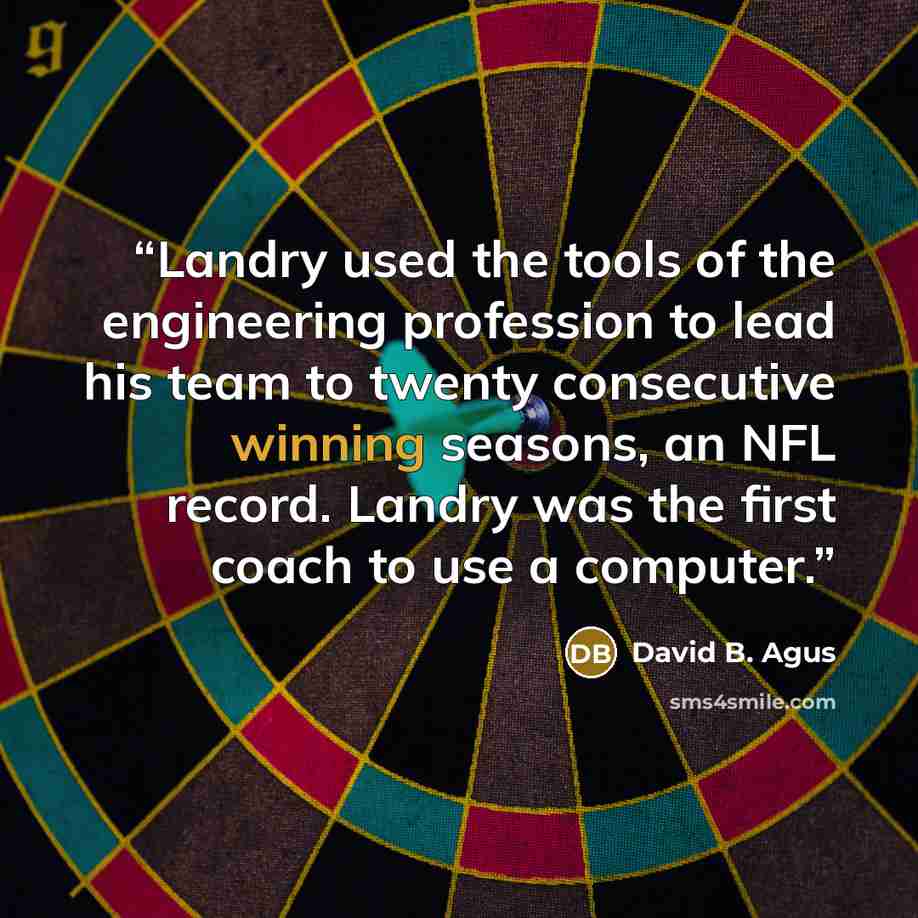 “Landry used the tools of the engineering profession to lead his team to twenty consecutive winning seasons, an NFL record. Landry was the first coach to use a computer.” quote by David B. Agus