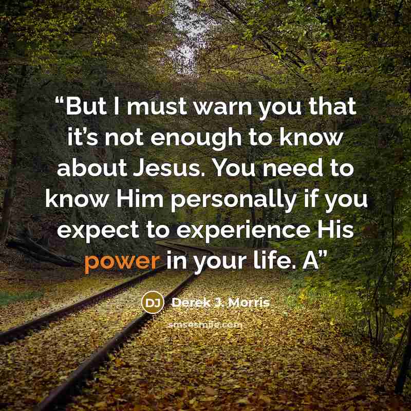 “But I must warn you that it’s not enough to know about Jesus. You need to know Him personally if you expect to experience His power in your life. A” quote by Derek J. Morris