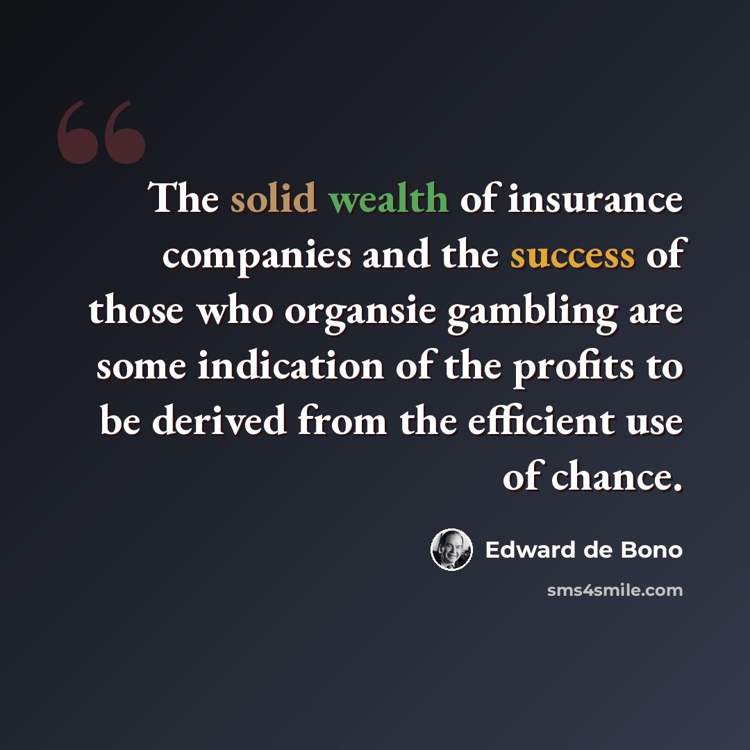 “The solid wealth of insurance companies and the success of those who organsie gambling are some indication of the profits to be derived from the efficient use of chance.” quote by Edward de Bono