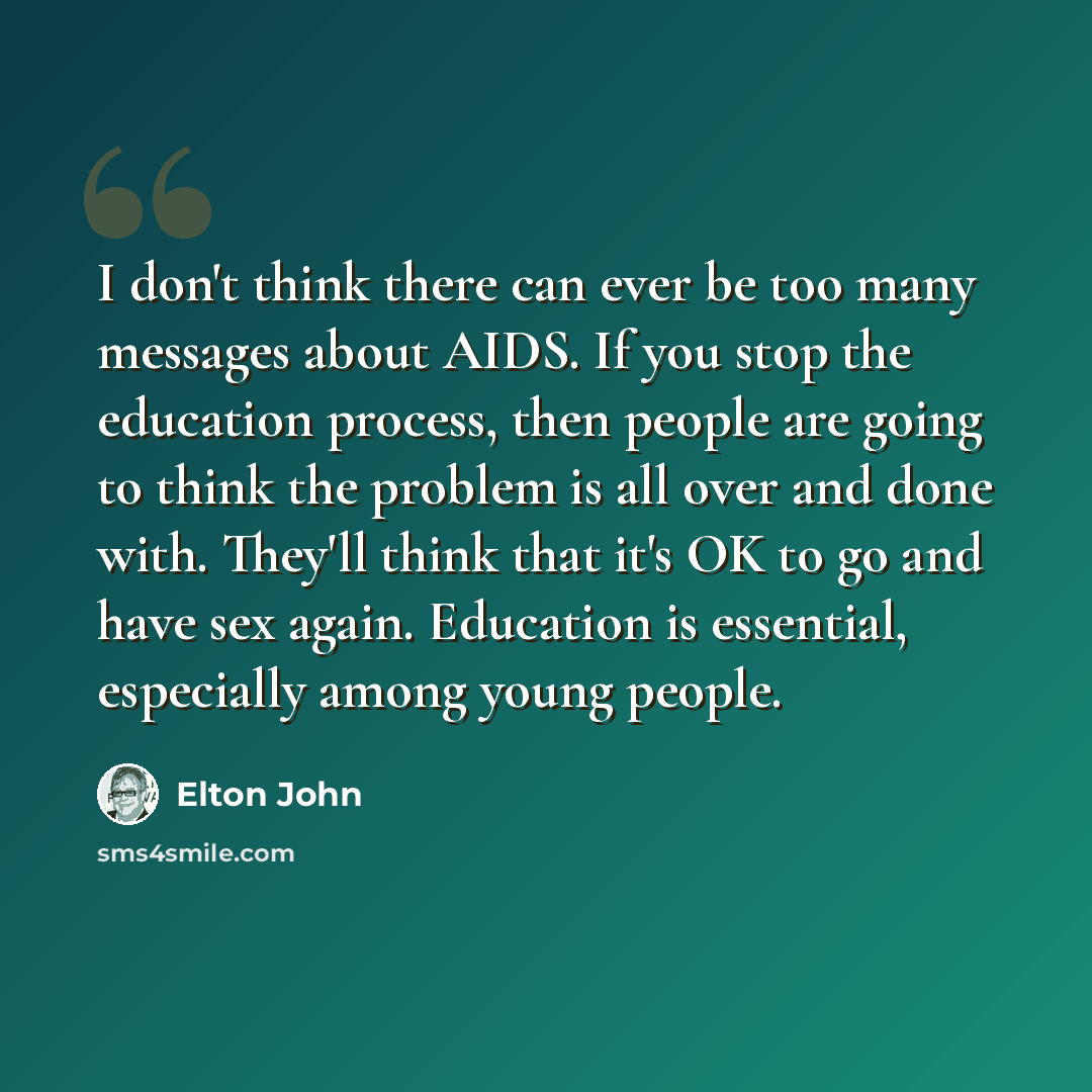 “I don't think there can ever be too many messages about AIDS. If you stop the education process, then people are going to think the problem is all over and done with. They'll think that it's OK to go and have sex again. Education is essential, especially among young people.” quote by Elton John