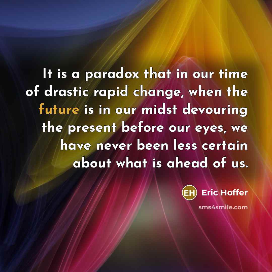 “It is a paradox that in our time of drastic rapid change, when the future is in our midst devouring the present before our eyes, we have never been less certain about what is ahead of us.” quote by Eric Hoffer