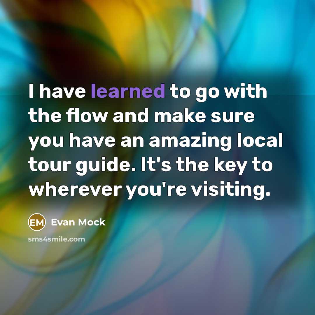 “I have learned to go with the flow and make sure you have an amazing local tour guide. It's the key to wherever you're visiting.” quote by Evan Mock