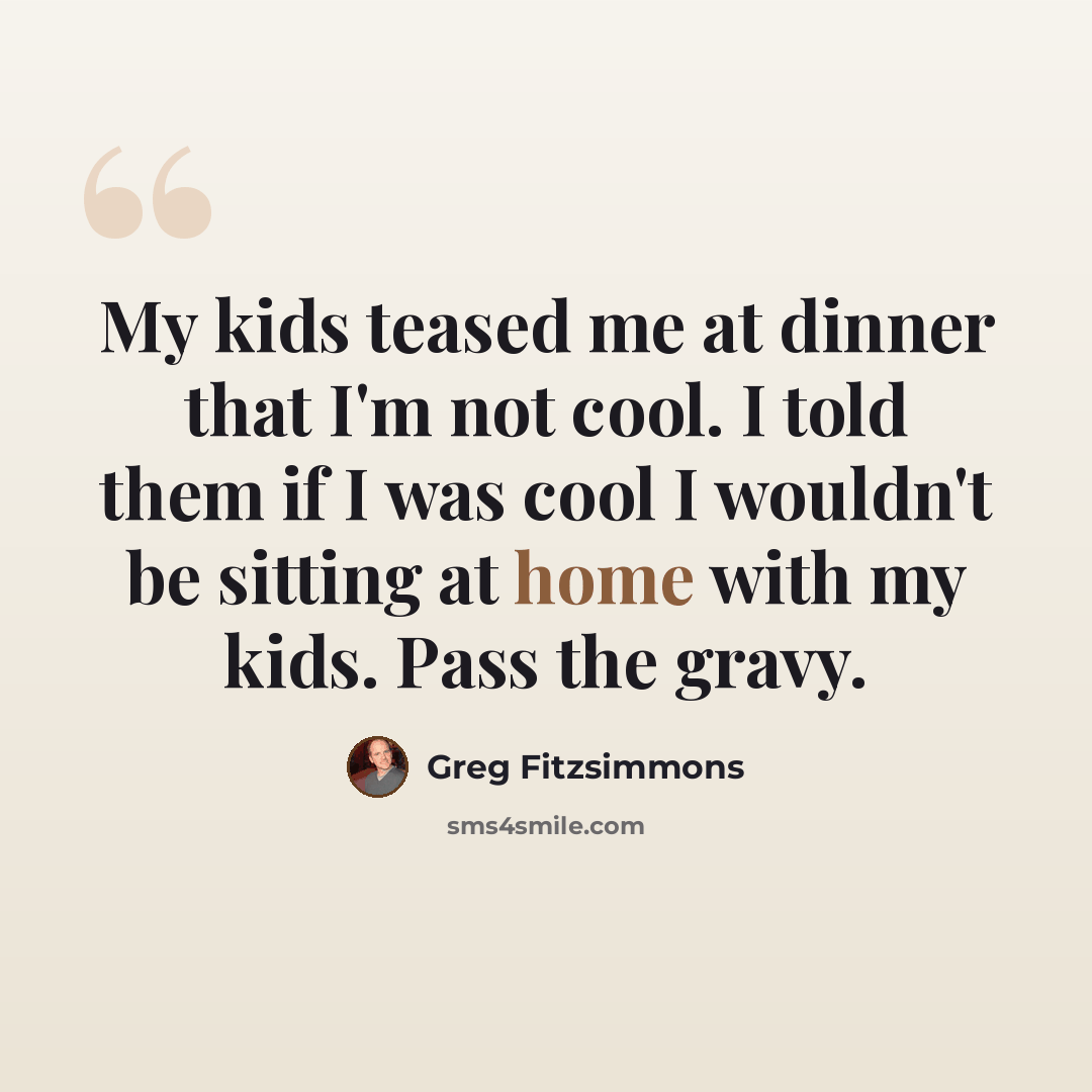 “My kids teased me at dinner that I'm not cool. I told them if I was cool I wouldn't be sitting at home with my kids. Pass the gravy.” quote by Greg Fitzsimmons