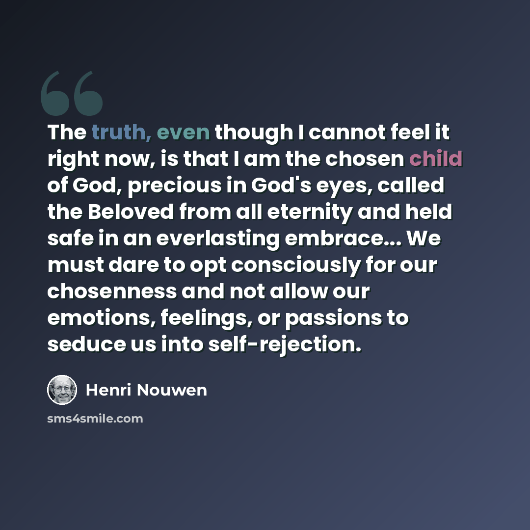“The truth, even though I cannot feel it right now, is that I am the chosen child of God, precious in God's eyes, called the Beloved from all eternity and held safe in an everlasting embrace... We must dare to opt consciously for our chosenness and not allow our emotions, feelings, or passions to…” quote by Henri Nouwen