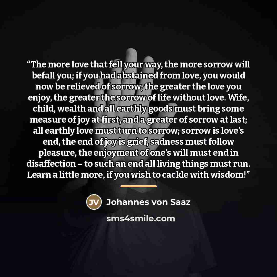 “The more love that fell your way, the more sorrow will befall you; if you had abstained from love, you would now be relieved of sorrow; the greater the love you enjoy, the greater the sorrow of life without love. Wife, child, wealth and all earthly goods must bring some measure of joy at first…” quote by Johannes von Saaz