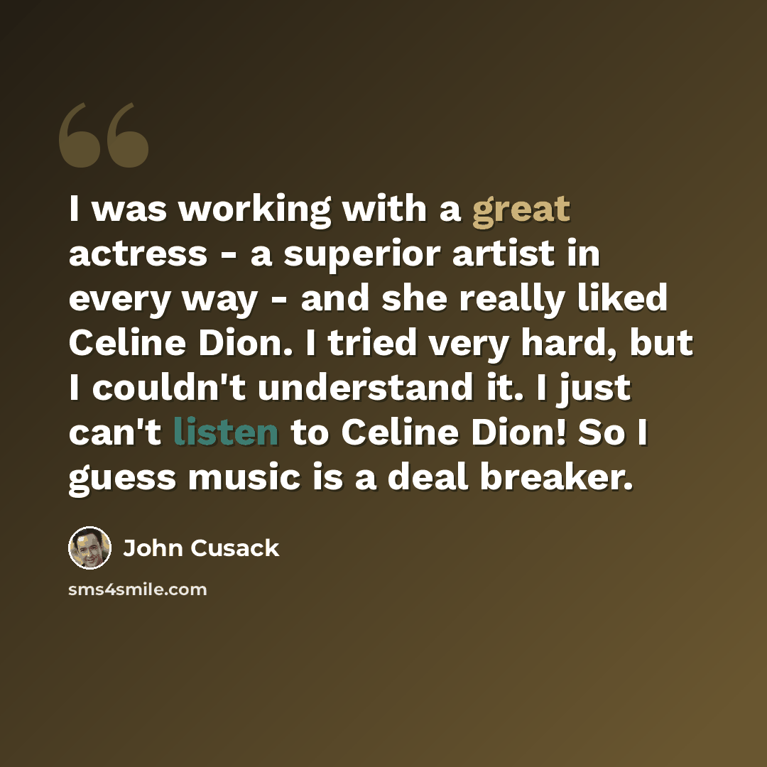 “I was working with a great actress - a superior artist in every way - and she really liked Celine Dion. I tried very hard, but I couldn't understand it. I just can't listen to Celine Dion! So I guess music is a deal breaker.” quote by John Cusack