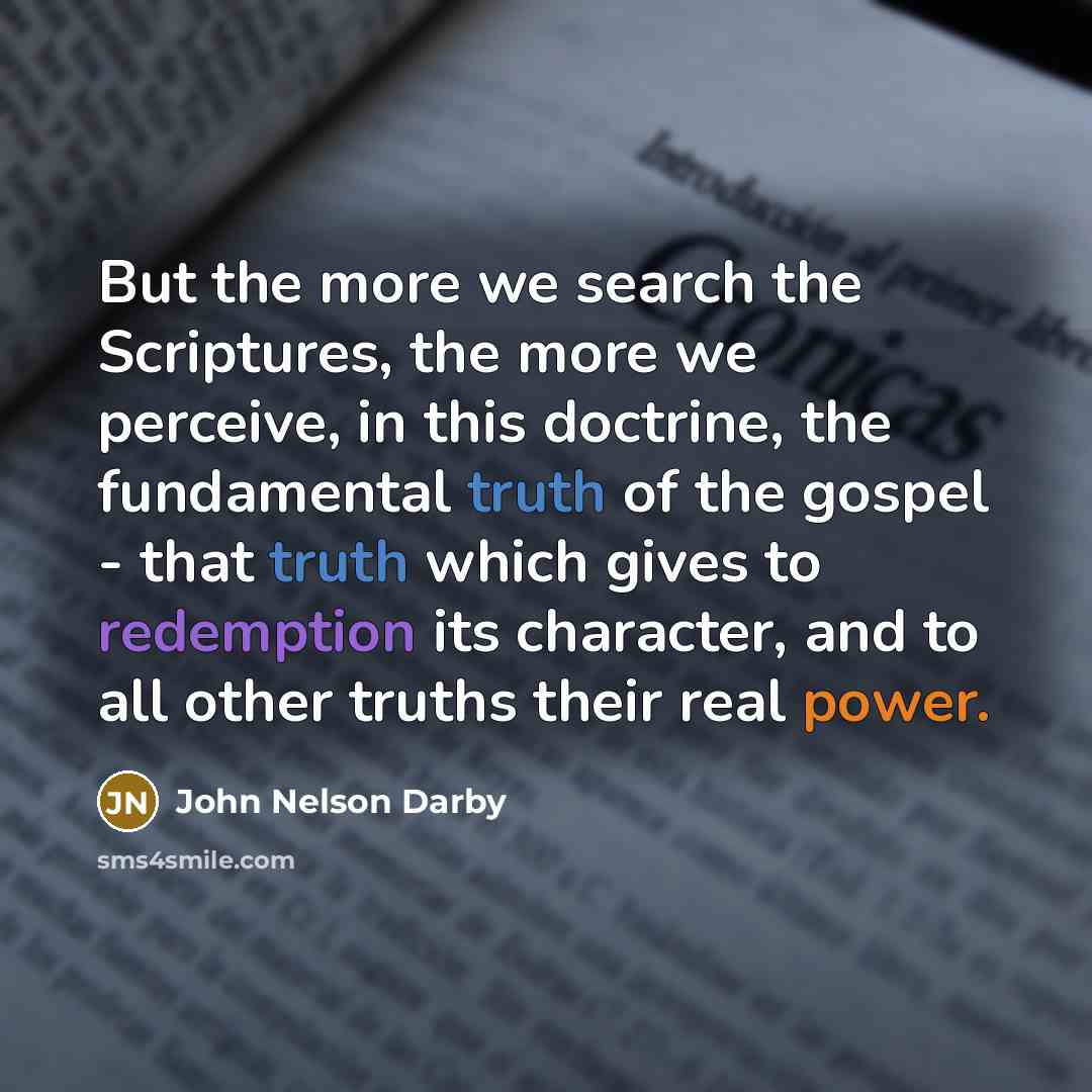 “But the more we search the Scriptures, the more we perceive, in this doctrine, the fundamental truth of the gospel - that truth which gives to redemption its character, and to all other truths their real power.” quote by John Nelson Darby