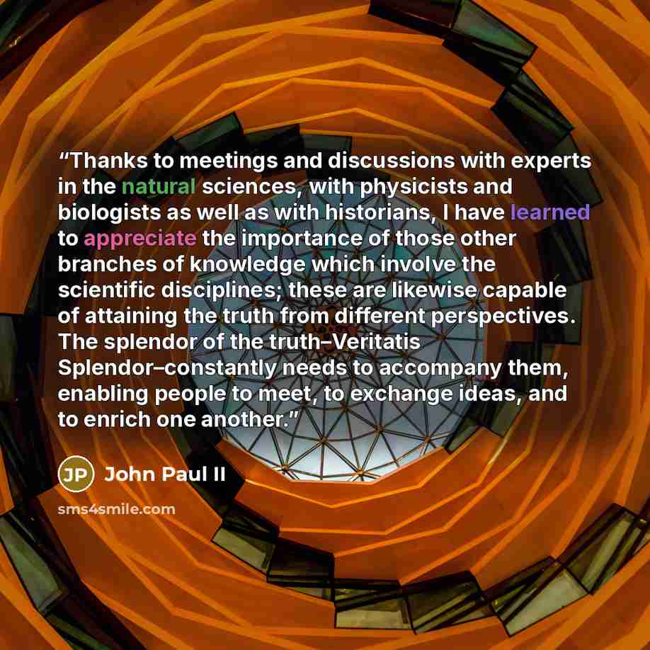 “Thanks to meetings and discussions with experts in the natural sciences, with physicists and biologists as well as with historians, I have learned to appreciate the importance of those other branches of knowledge which involve the scientific disciplines; these are likewise capable of attaining the…” quote by John Paul II