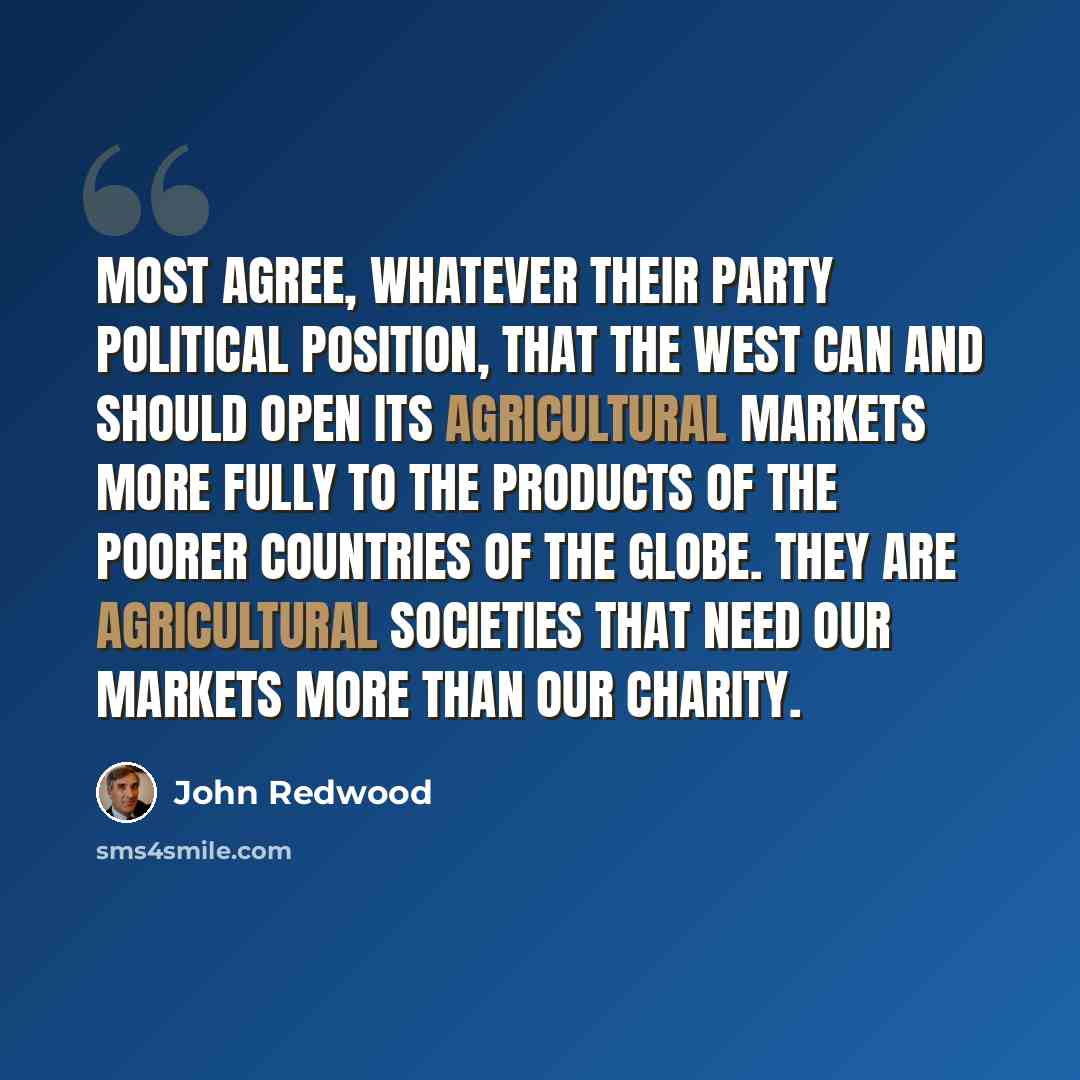 “Most agree, whatever their party political position, that the West can and should open its agricultural markets more fully to the products of the poorer countries of the globe. They are agricultural societies that need our markets more than our charity.” quote by John Redwood