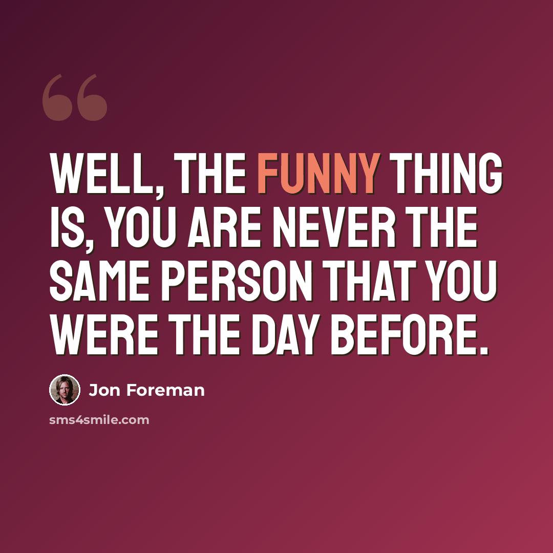“Well, the funny thing is, you are never the same person that you were the day before.” quote by Jon Foreman