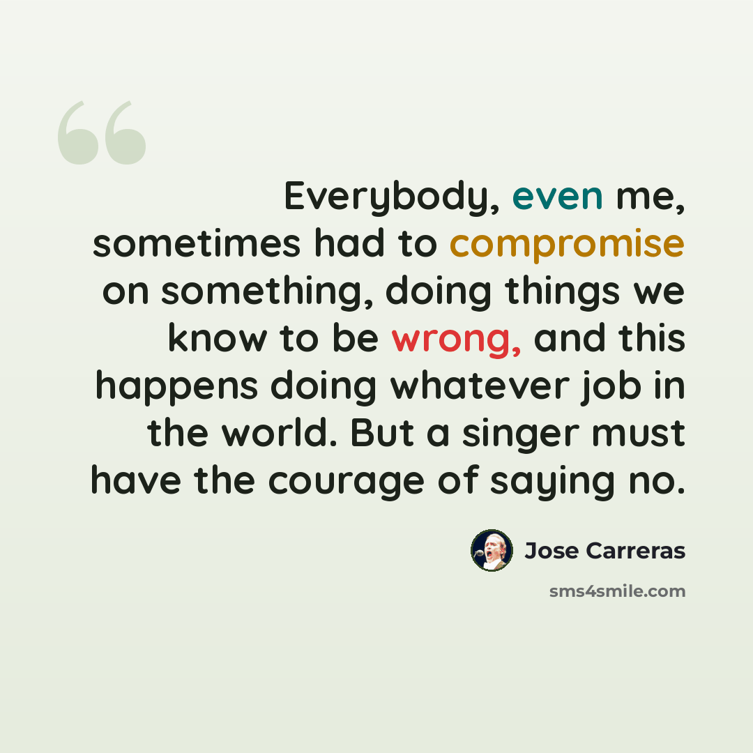 “Everybody, even me, sometimes had to compromise on something, doing things we know to be wrong, and this happens doing whatever job in the world. But a singer must have the courage of saying no.” quote by Jose Carreras