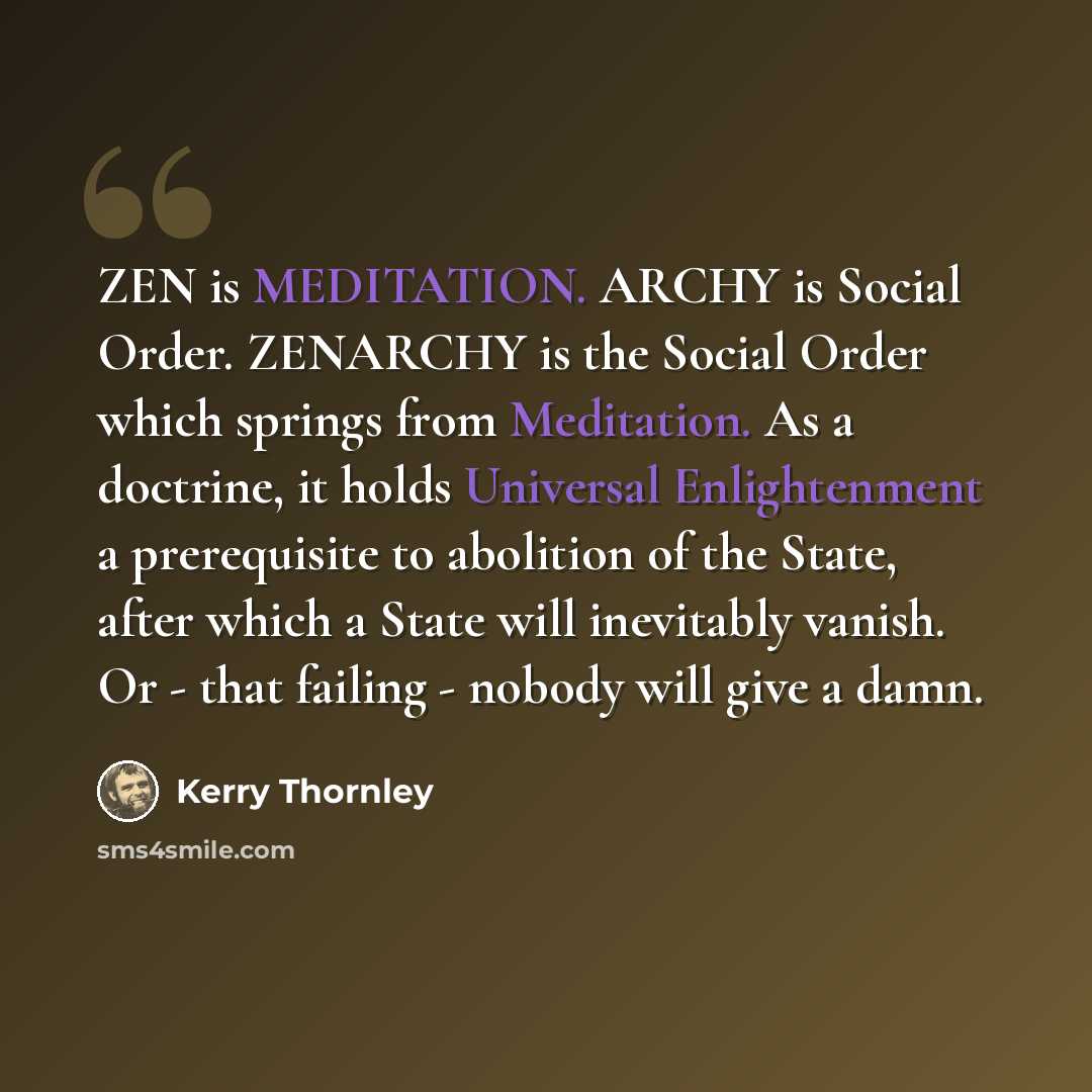 “ZEN is MEDITATION. ARCHY is Social Order. ZENARCHY is the Social Order which springs from Meditation. As a doctrine, it holds Universal Enlightenment a prerequisite to abolition of the State, after which a State will inevitably vanish. Or - that failing - nobody will give a damn.” quote by Kerry Thornley
