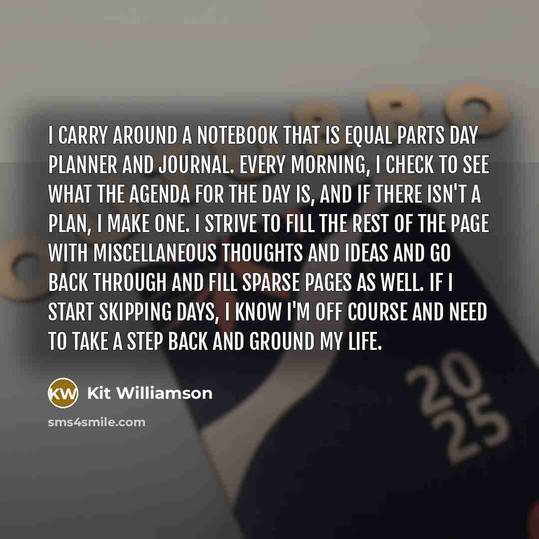 “I carry around a notebook that is equal parts day planner and journal. Every morning, I check to see what the agenda for the day is, and if there isn't a plan, I make one. I strive to fill the rest of the page with miscellaneous thoughts and ideas and go back through and fill sparse pages as well…” quote by Kit Williamson
