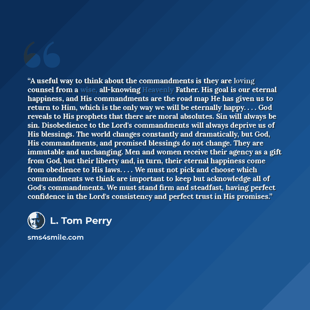 “A useful way to think about the commandments is they are loving counsel from a wise, all-knowing Heavenly Father. His goal is our eternal happiness, and His commandments are the road map He has given us to return to Him, which is the only way we will be eternally happy. . . . God reveals to His…” quote by L. Tom Perry