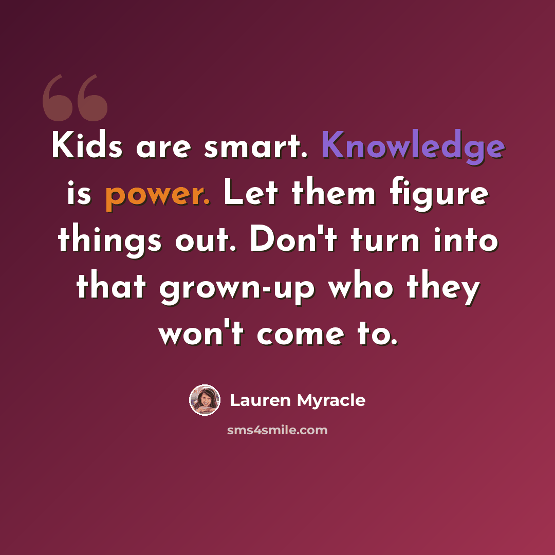 “Kids are smart. Knowledge is power. Let them figure things out. Don't turn into that grown-up who they won't come to.” quote by Lauren Myracle