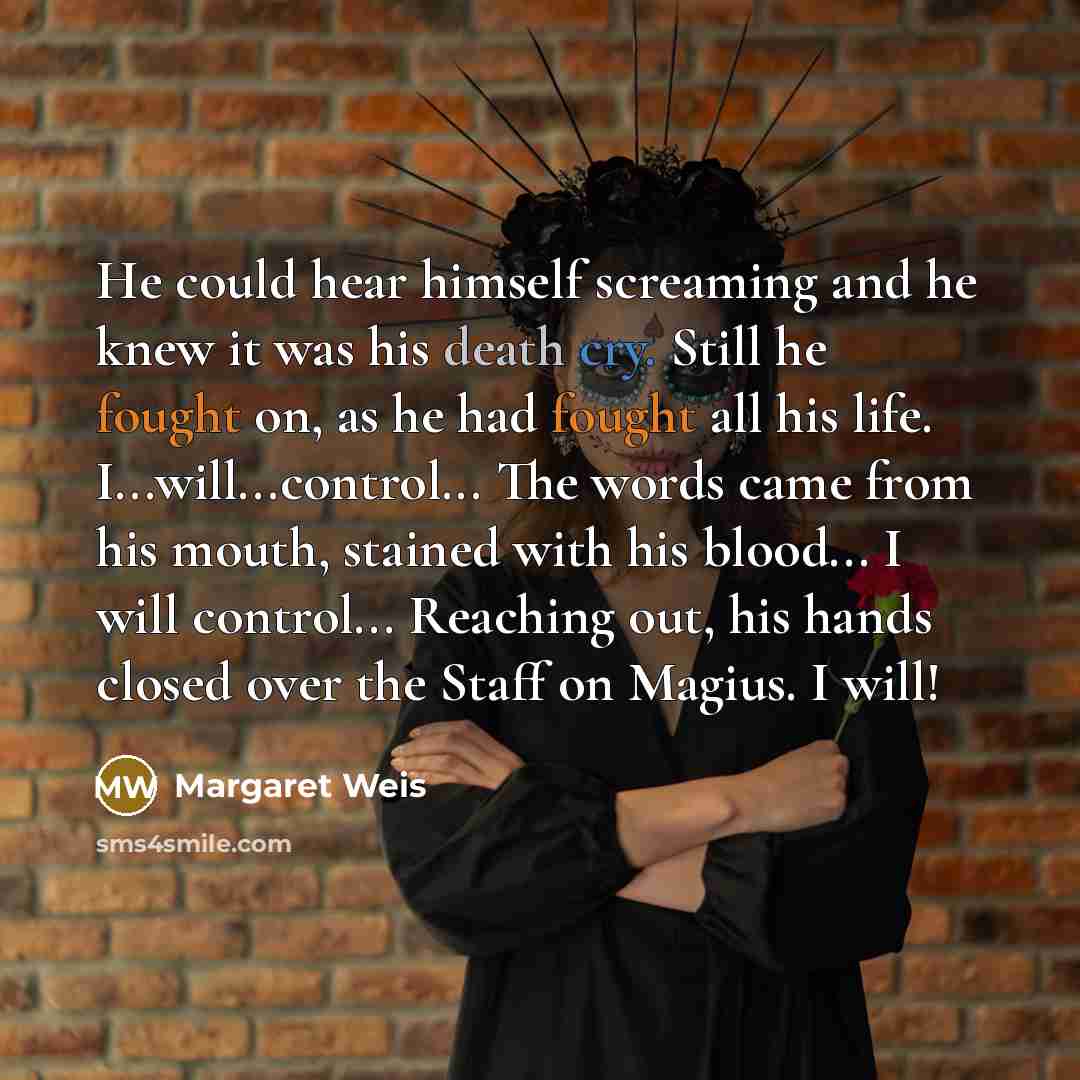 “He could hear himself screaming and he knew it was his death cry. Still he fought on, as he had fought all his life. I...will...control... The words came from his mouth, stained with his blood... I will control... Reaching out, his hands closed over the Staff on Magius. I will!” quote by Margaret Weis