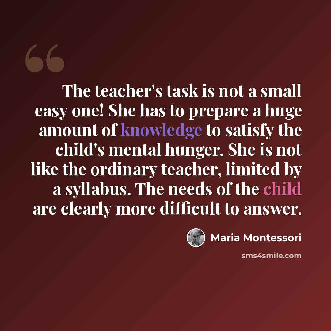 “The teacher's task is not a small easy one! She has to prepare a huge amount of knowledge to satisfy the child's mental hunger. She is not like the ordinary teacher, limited by a syllabus. The needs of the child are clearly more difficult to answer.” quote by Maria Montessori