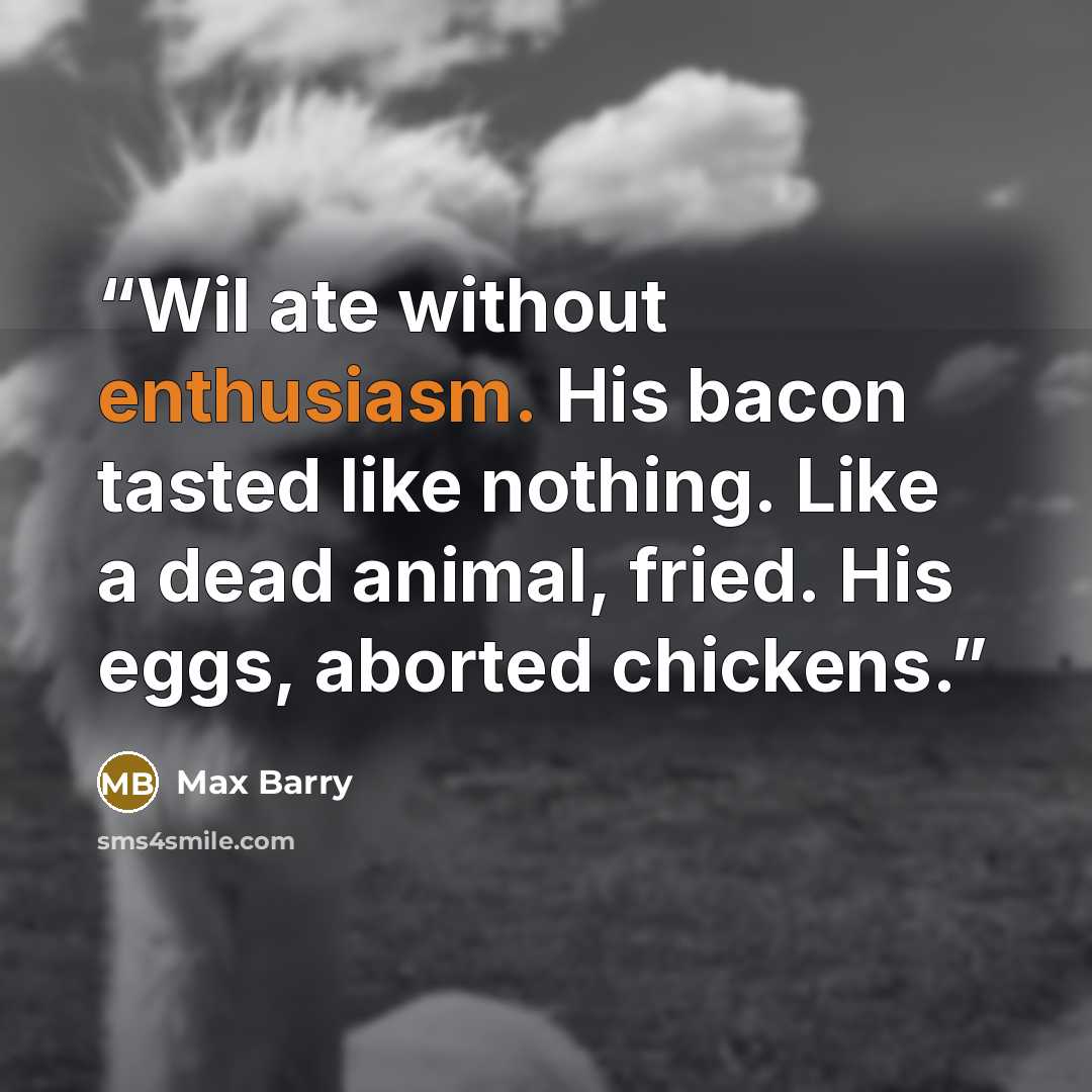 “Wil ate without enthusiasm. His bacon tasted like nothing. Like a dead animal, fried. His eggs, aborted chickens.” quote by Max Barry