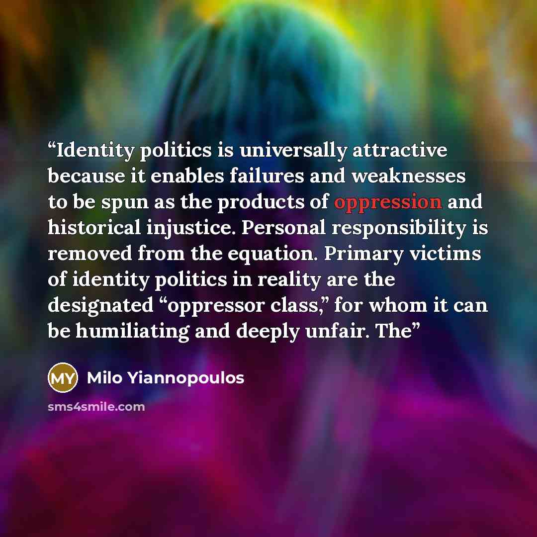 “Identity politics is universally attractive because it enables failures and weaknesses to be spun as the products of oppression and historical injustice. Personal responsibility is removed from the equation. Primary victims of identity politics in reality are the designated “oppressor class,” for…” quote by Milo Yiannopoulos