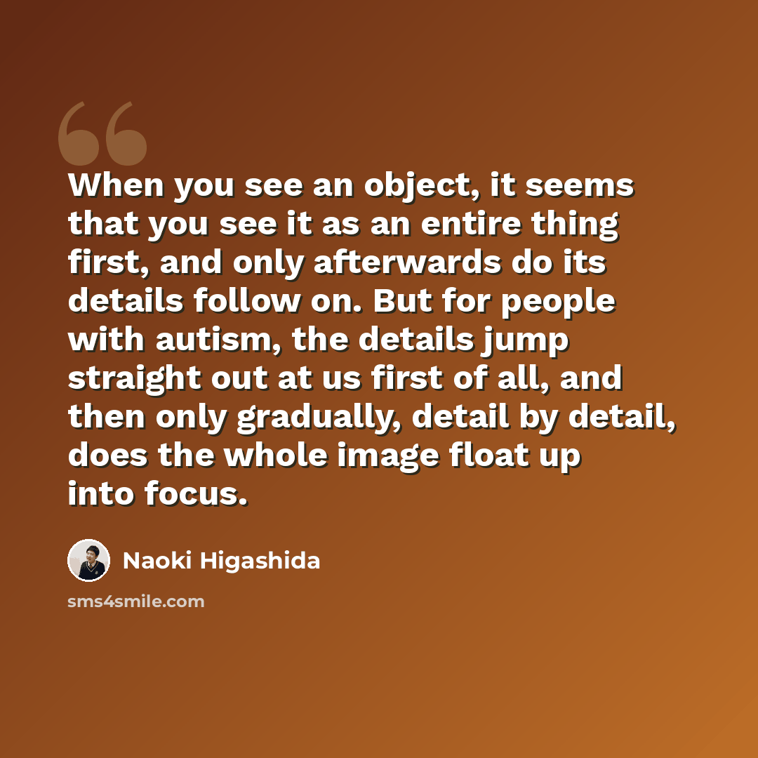 “When you see an object, it seems that you see it as an entire thing first, and only afterwards do its details follow on. But for people with autism, the details jump straight out at us first of all, and then only gradually, detail by detail, does the whole image float up into focus.” quote by Naoki Higashida