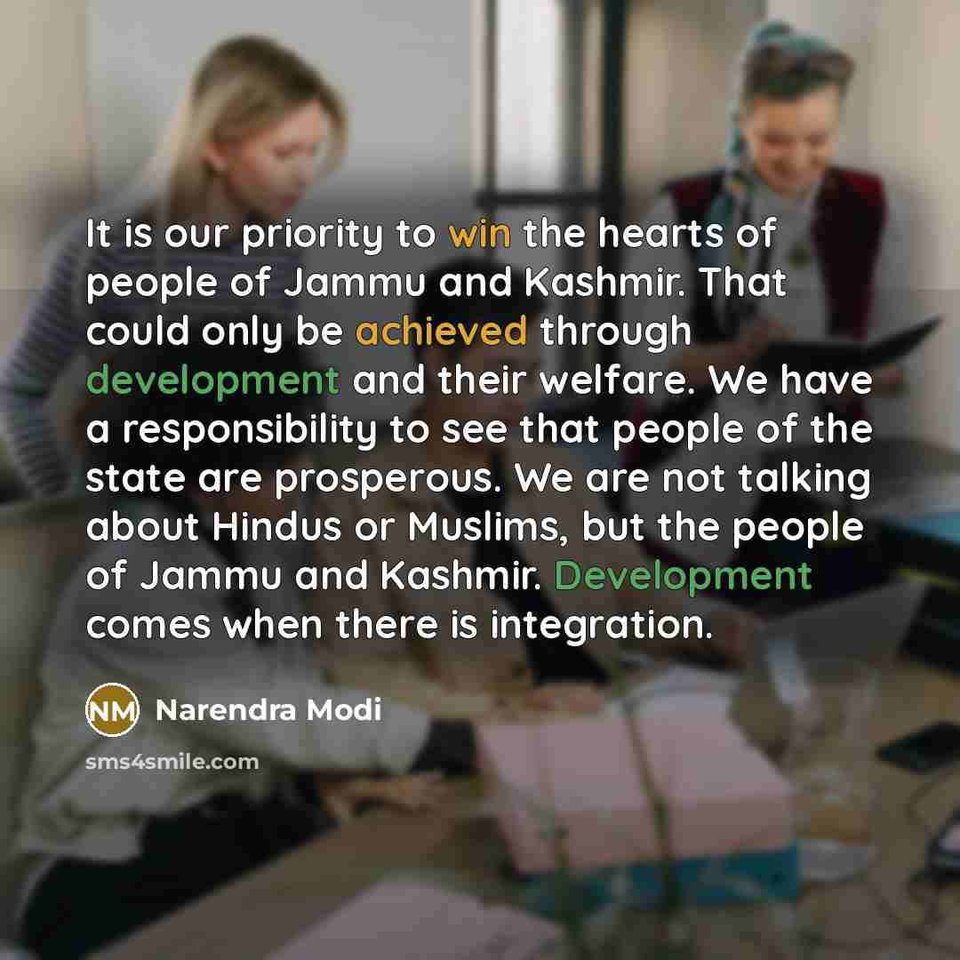 “It is our priority to win the hearts of people of Jammu and Kashmir. That could only be achieved through development and their welfare. We have a responsibility to see that people of the state are prosperous. We are not talking about Hindus or Muslims, but the people of Jammu and Kashmir…” quote by Narendra Modi