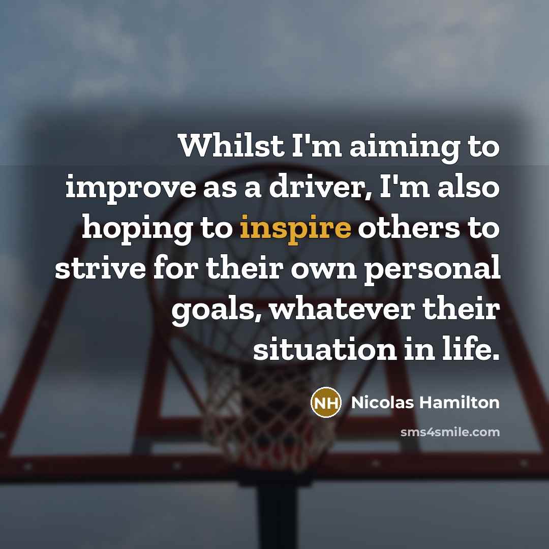 “Whilst I'm aiming to improve as a driver, I'm also hoping to inspire others to strive for their own personal goals, whatever their situation in life.” quote by Nicolas Hamilton
