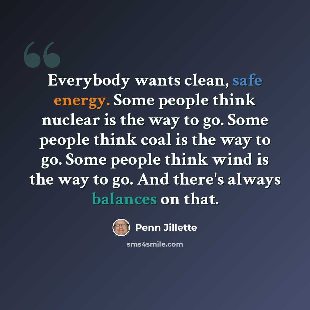 “Everybody wants clean, safe energy. Some people think nuclear is the way to go. Some people think coal is the way to go. Some people think wind is the way to go. And there's always balances on that.” quote by Penn Jillette